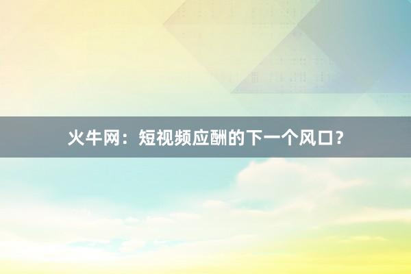 火牛网：短视频应酬的下一个风口？