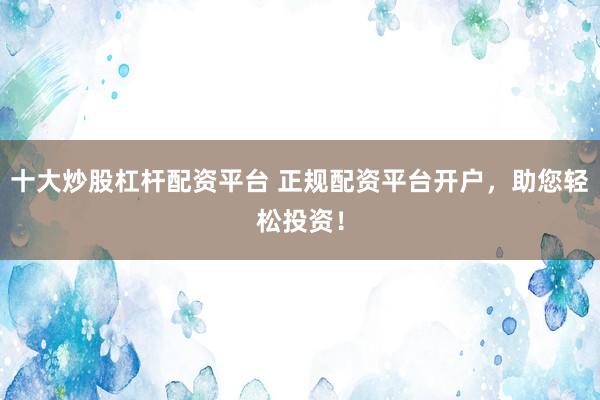 十大炒股杠杆配资平台 正规配资平台开户，助您轻松投资！
