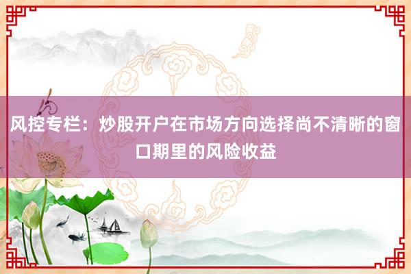 风控专栏：炒股开户在市场方向选择尚不清晰的窗口期里的风险收益