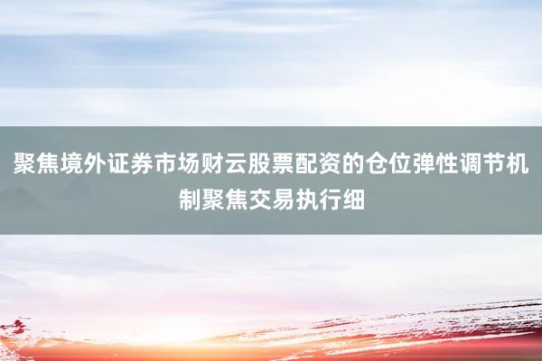 聚焦境外证券市场财云股票配资的仓位弹性调节机制聚焦交易执行细