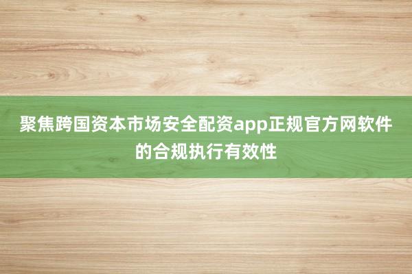 聚焦跨国资本市场安全配资app正规官方网软件的合规执行有效性