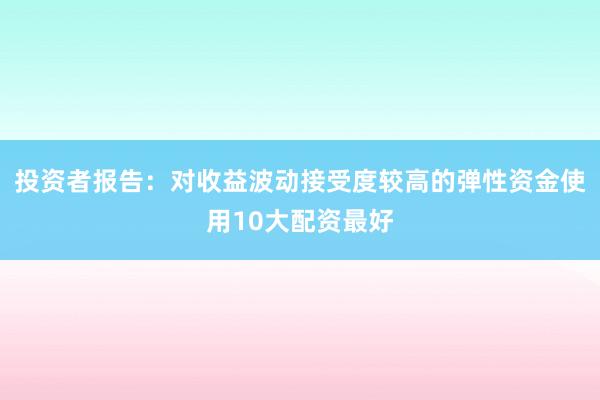 投资者报告：对收益波动接受度较高的弹性资金使用10大配资最好