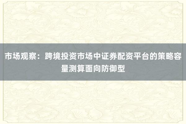 市场观察：跨境投资市场中证券配资平台的策略容量测算面向防御型