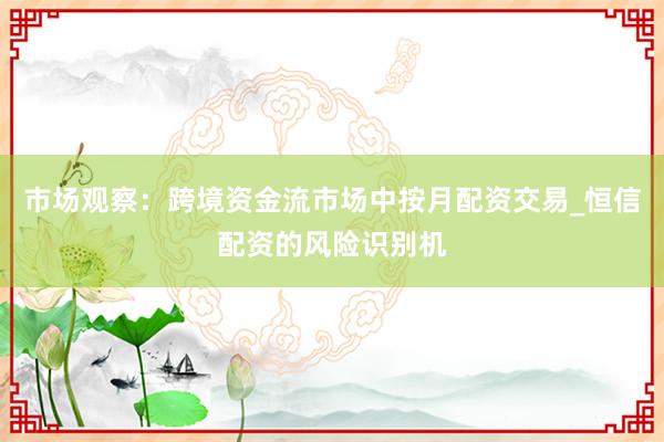 市场观察：跨境资金流市场中按月配资交易_恒信配资的风险识别机