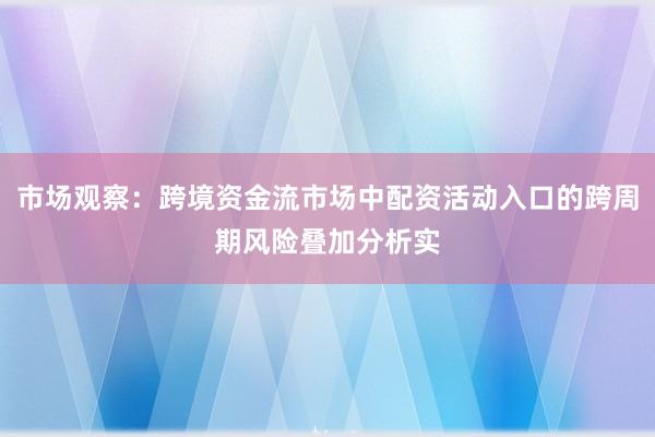 市场观察：跨境资金流市场中配资活动入口的跨周期风险叠加分析实