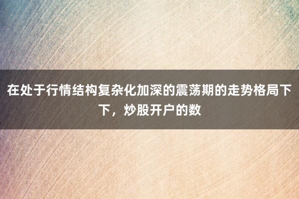 在处于行情结构复杂化加深的震荡期的走势格局下下，炒股开户的数
