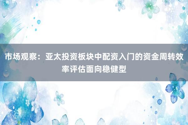 市场观察：亚太投资板块中配资入门的资金周转效率评估面向稳健型