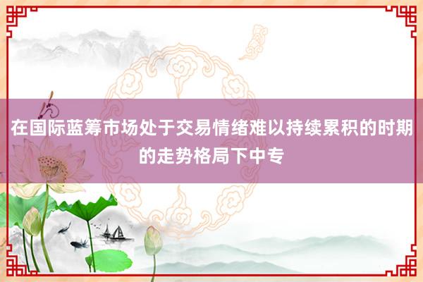 在国际蓝筹市场处于交易情绪难以持续累积的时期的走势格局下中专