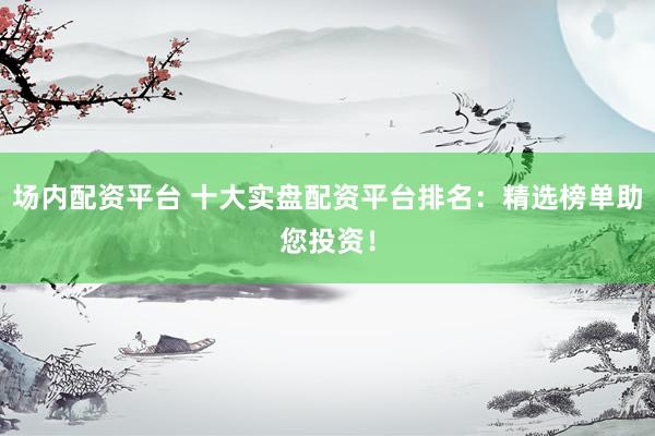 场内配资平台 十大实盘配资平台排名：精选榜单助您投资！