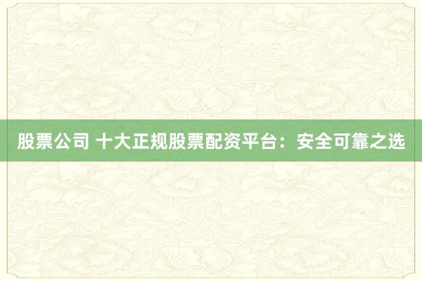 股票公司 十大正规股票配资平台：安全可靠之选