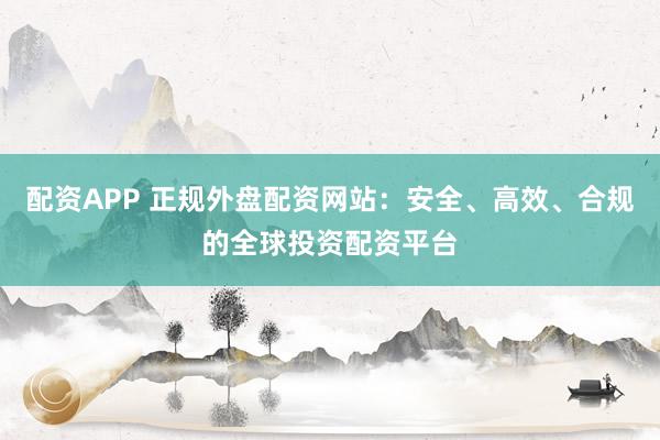 配资APP 正规外盘配资网站：安全、高效、合规的全球投资配资平台
