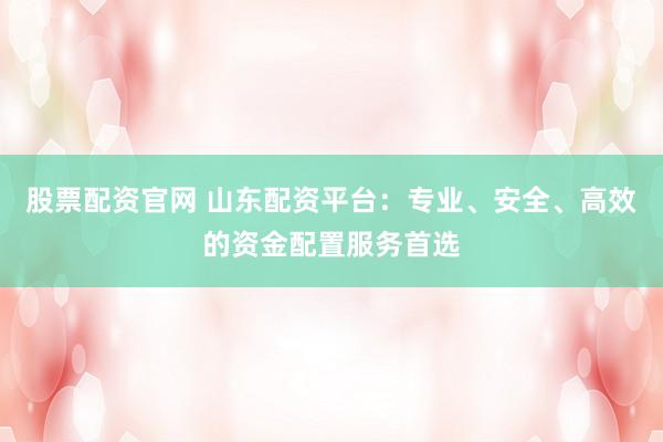 股票配资官网 山东配资平台：专业、安全、高效的资金配置服务首选