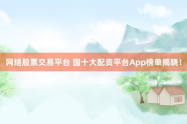 网络股票交易平台 国十大配资平台App榜单揭晓！