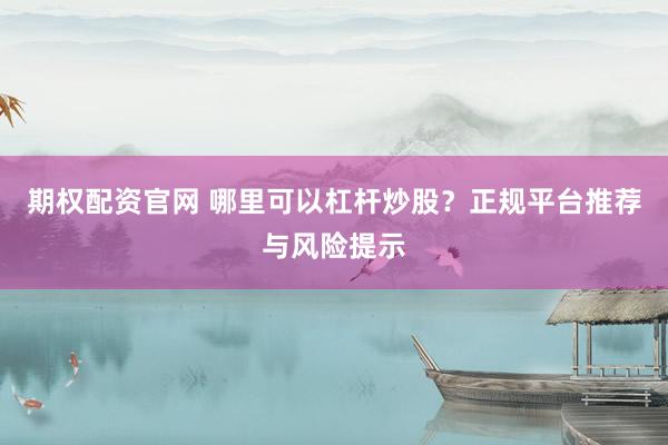 期权配资官网 哪里可以杠杆炒股？正规平台推荐与风险提示