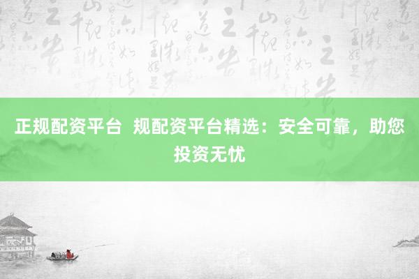 正规配资平台  规配资平台精选：安全可靠，助您投资无忧