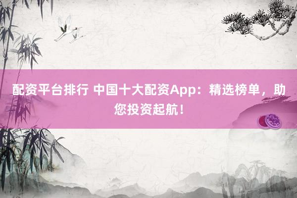 配资平台排行 中国十大配资App：精选榜单，助您投资起航！