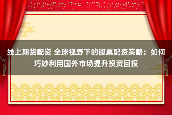 线上期货配资 全球视野下的股票配资策略：如何巧妙利用国外市场提升投资回报
