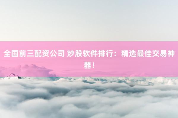 全国前三配资公司 炒股软件排行：精选最佳交易神器！