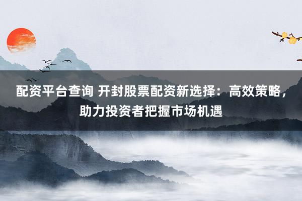 配资平台查询 开封股票配资新选择：高效策略，助力投资者把握市场机遇