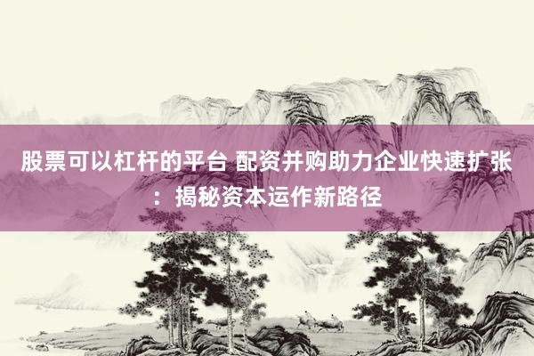 股票可以杠杆的平台 配资并购助力企业快速扩张：揭秘资本运作新路径