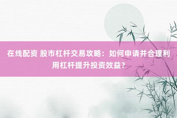 在线配资 股市杠杆交易攻略：如何申请并合理利用杠杆提升投资效益？