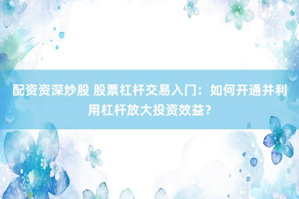 配资资深炒股 股票杠杆交易入门：如何开通并利用杠杆放大投资效益？