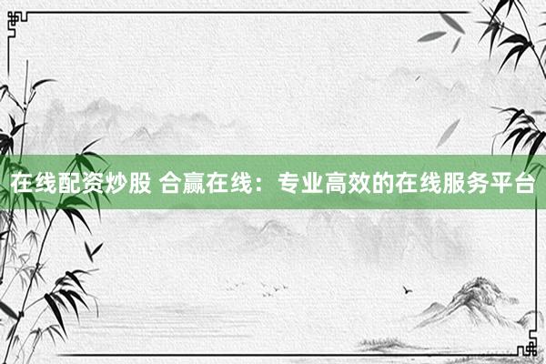 在线配资炒股 合赢在线：专业高效的在线服务平台