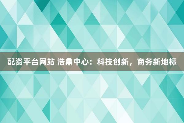 配资平台网站 浩鼎中心：科技创新，商务新地标