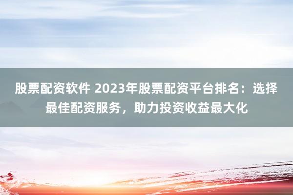 股票配资软件 2023年股票配资平台排名：选择最佳配资服务，助力投资收益最大化