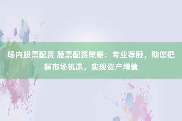 场内股票配资 股票配资策略：专业荐股，助您把握市场机遇，实现资产增值
