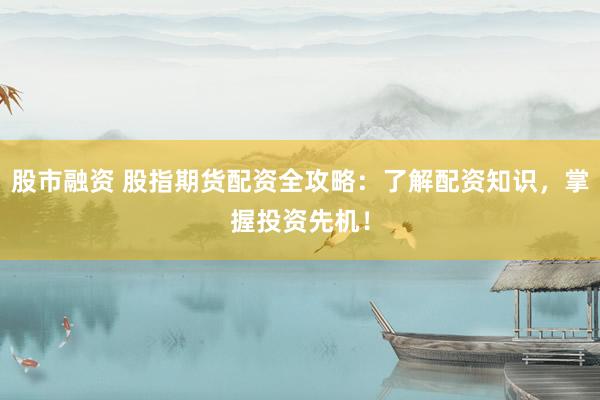股市融资 股指期货配资全攻略：了解配资知识，掌握投资先机！