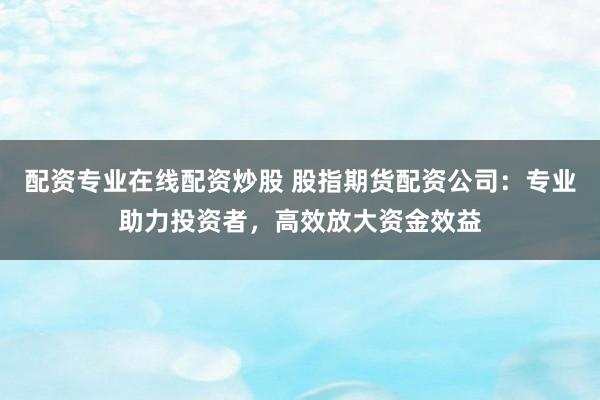 配资专业在线配资炒股 股指期货配资公司：专业助力投资者，高效放大资金效益