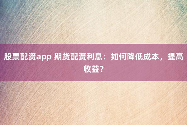 股票配资app 期货配资利息：如何降低成本，提高收益？