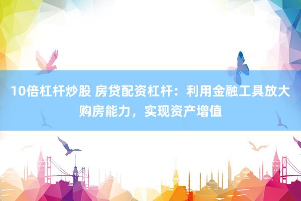 10倍杠杆炒股 房贷配资杠杆：利用金融工具放大购房能力，实现资产增值
