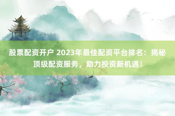 股票配资开户 2023年最佳配资平台排名：揭秘顶级配资服务，助力投资新机遇！