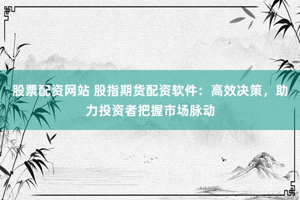 股票配资网站 股指期货配资软件：高效决策，助力投资者把握市场脉动