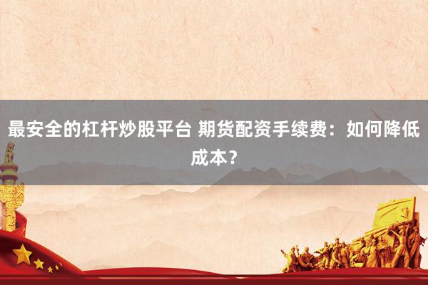最安全的杠杆炒股平台 期货配资手续费：如何降低成本？