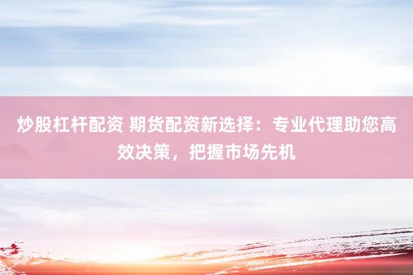 炒股杠杆配资 期货配资新选择：专业代理助您高效决策，把握市场先机