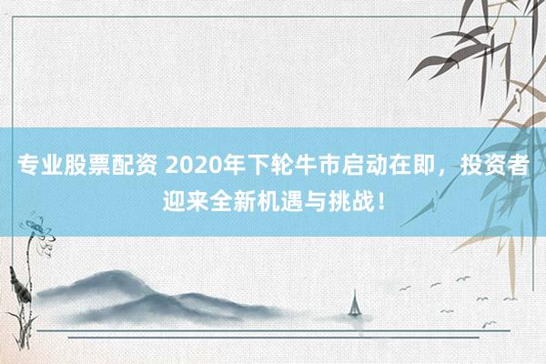 专业股票配资 2020年下轮牛市启动在即，投资者迎来全新机遇与挑战！