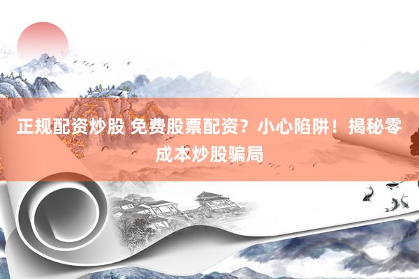 正规配资炒股 免费股票配资？小心陷阱！揭秘零成本炒股骗局
