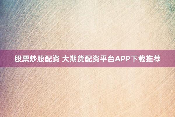 股票炒股配资 大期货配资平台APP下载推荐