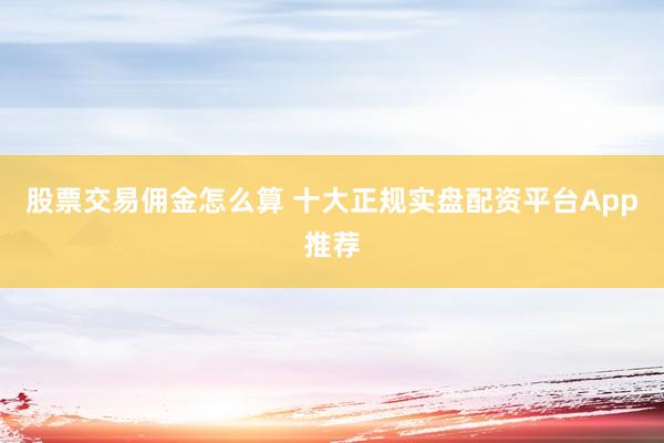 股票交易佣金怎么算 十大正规实盘配资平台App推荐