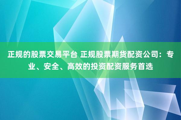 正规的股票交易平台 正规股票期货配资公司：专业、安全、高效的投资配资服务首选
