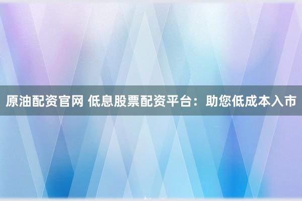 原油配资官网 低息股票配资平台：助您低成本入市
