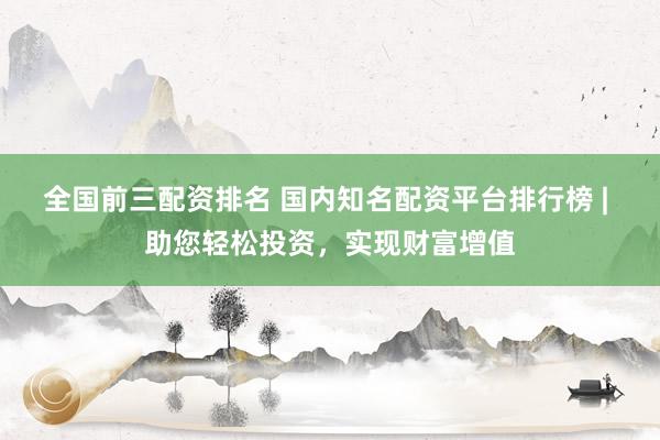 全国前三配资排名 国内知名配资平台排行榜 | 助您轻松投资，实现财富增值
