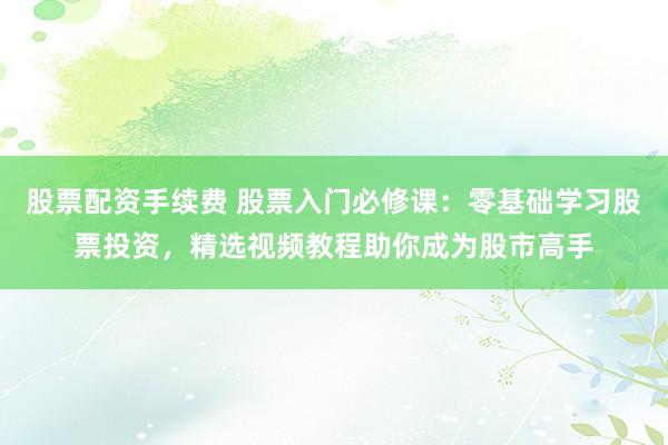 股票配资手续费 股票入门必修课：零基础学习股票投资，精选视频教程助你成为股市高手