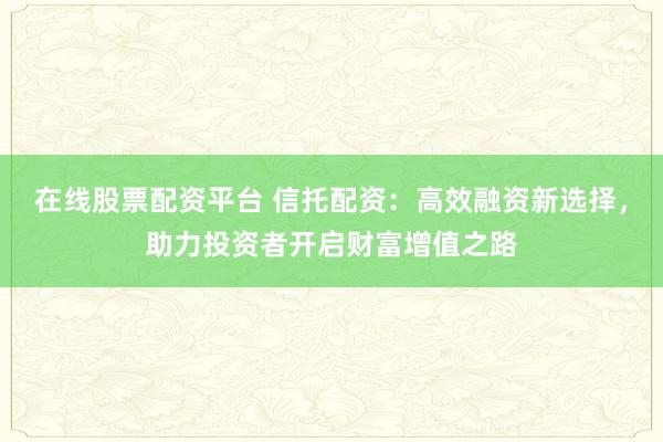 在线股票配资平台 信托配资：高效融资新选择，助力投资者开启财富增值之路