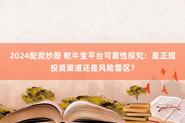 2024配资炒股 乾牛宝平台可靠性探究：是正规投资渠道还是风险雷区？