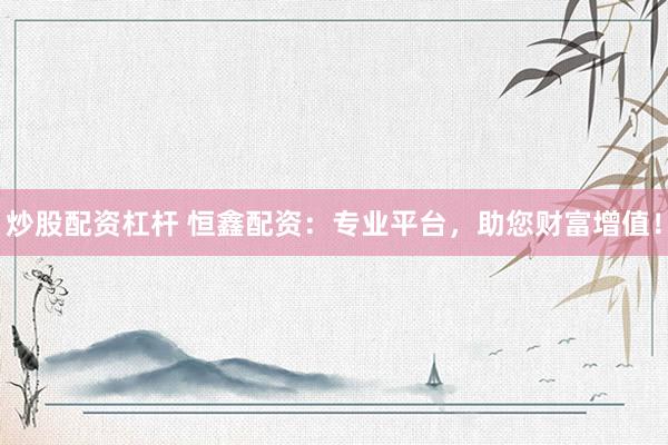 炒股配资杠杆 恒鑫配资：专业平台，助您财富增值！