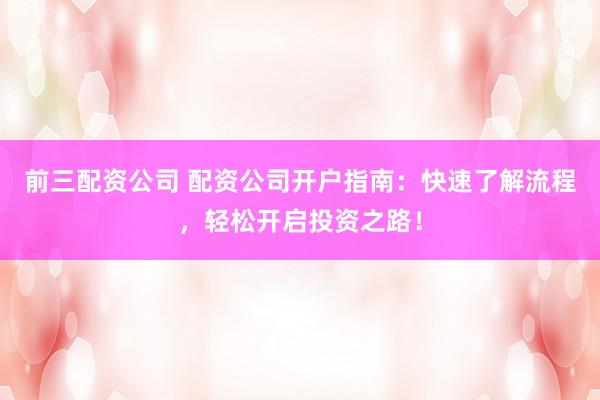 前三配资公司 配资公司开户指南：快速了解流程，轻松开启投资之路！